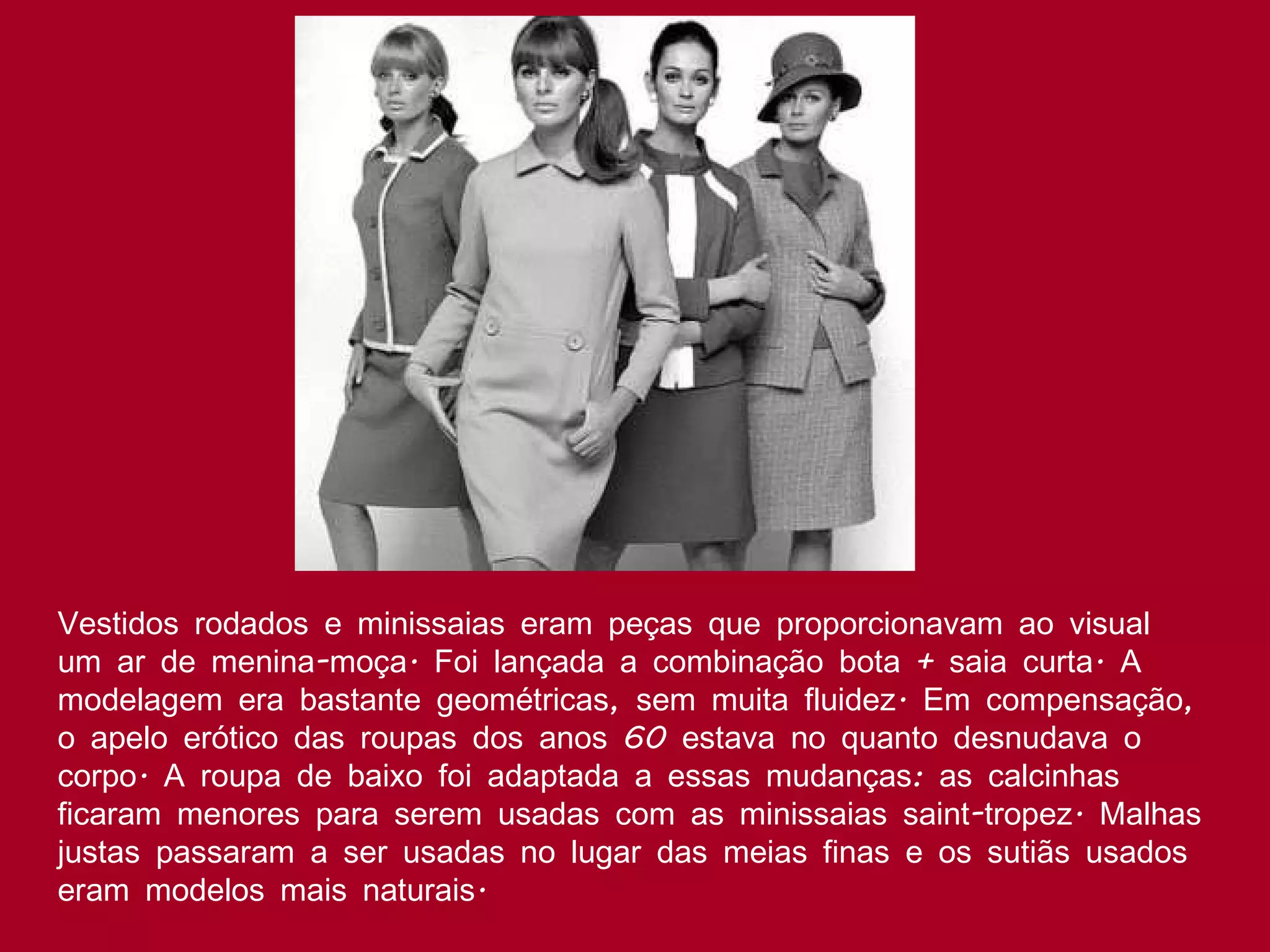 Vestidos rodados e minissaias eram peças que proporcionavam ao visual um ar de menina-moça. Foi lançada a combinação bota + saia curta. A modelagem era bastante geométricas, sem muita fluidez. Em compensação, o apelo erótico das roupas dos anos 60 estava no quanto desnudava o corpo. A roupa de baixo foi adaptada a essas mudanças: as calcinhas ficaram menores para serem usadas com as minissaias saint-tropez. Malhas justas passaram a ser usadas no lugar das meias finas e os sutiãs usados eram modelos mais naturais.  