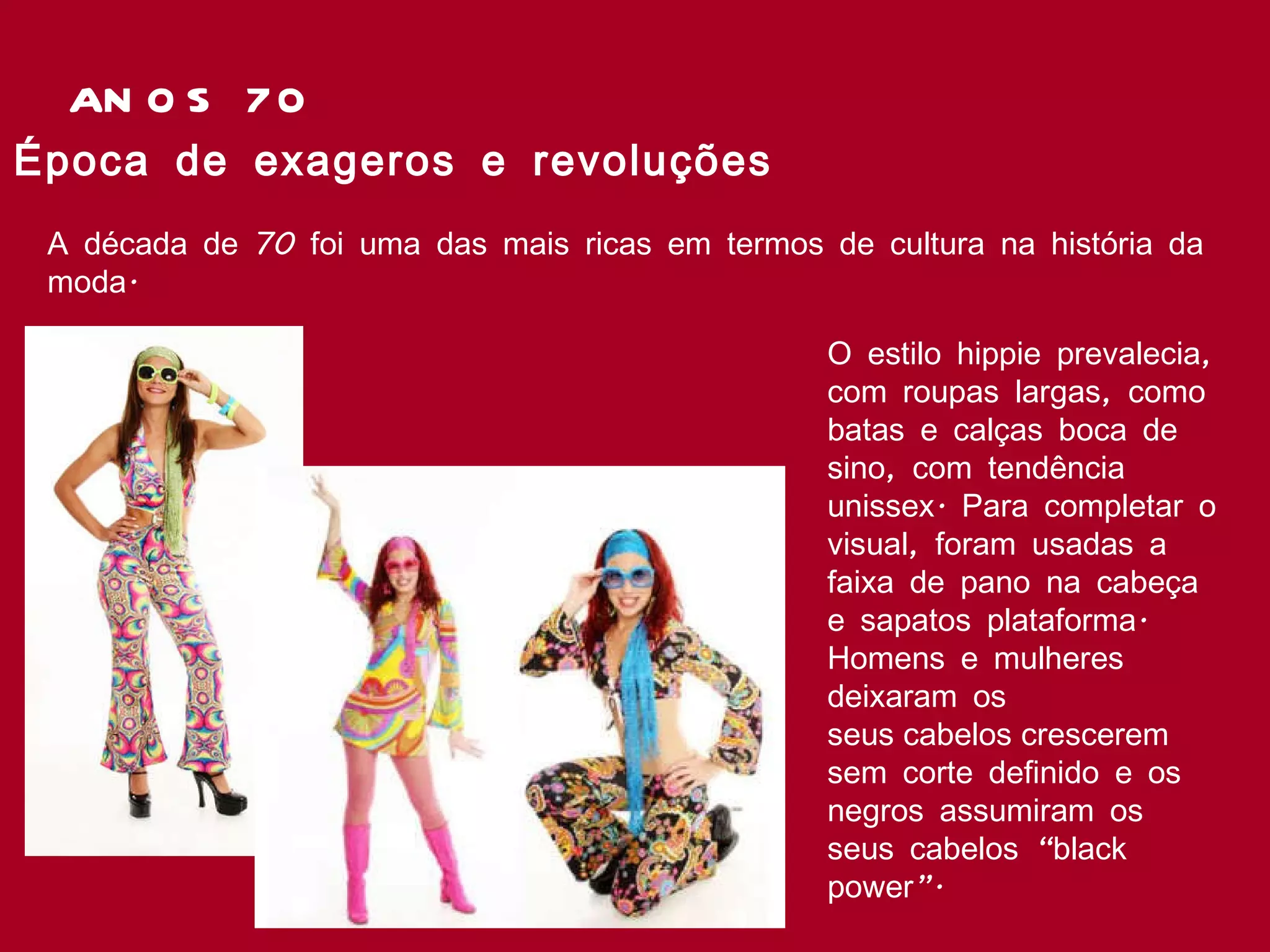 ANOS 70 Época de exageros e revoluções  A década de 70 foi uma das mais ricas em termos de cultura na história da moda.   O estilo hippie prevalecia, com roupas largas, como batas e calças boca de sino, com tendência unissex. Para completar o visual, foram usadas a faixa de pano na cabeça e sapatos plataforma. Homens e mulheres deixaram os seus cabelos crescerem sem corte definido e os negros assumiram os seus cabelos “black power”.  