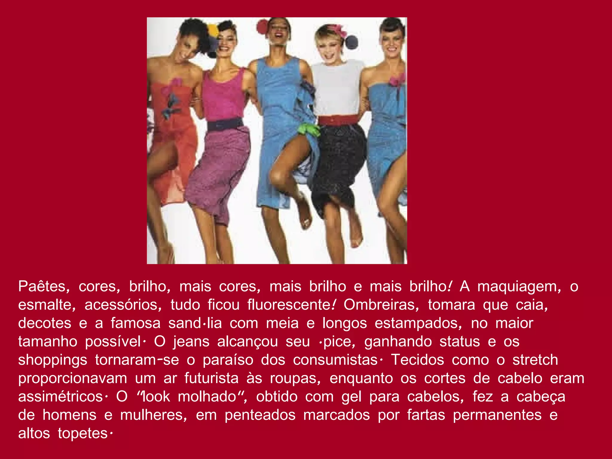 Paêtes, cores, brilho, mais cores, mais brilho e mais brilho! A maquiagem, o esmalte, acessórios, tudo ficou fluorescente! Ombreiras, tomara que caia, decotes e a famosa sandália com meia e longos estampados, no maior tamanho possível. O jeans alcançou seu ápice, ganhando status e os shoppings tornaram-se o paraíso dos consumistas. Tecidos como o stretch proporcionavam um ar futurista às roupas, enquanto os cortes de cabelo eram assimétricos. O "look molhado", obtido com gel para cabelos, fez a cabeça de homens e mulheres, em penteados marcados por fartas permanentes e altos topetes.  