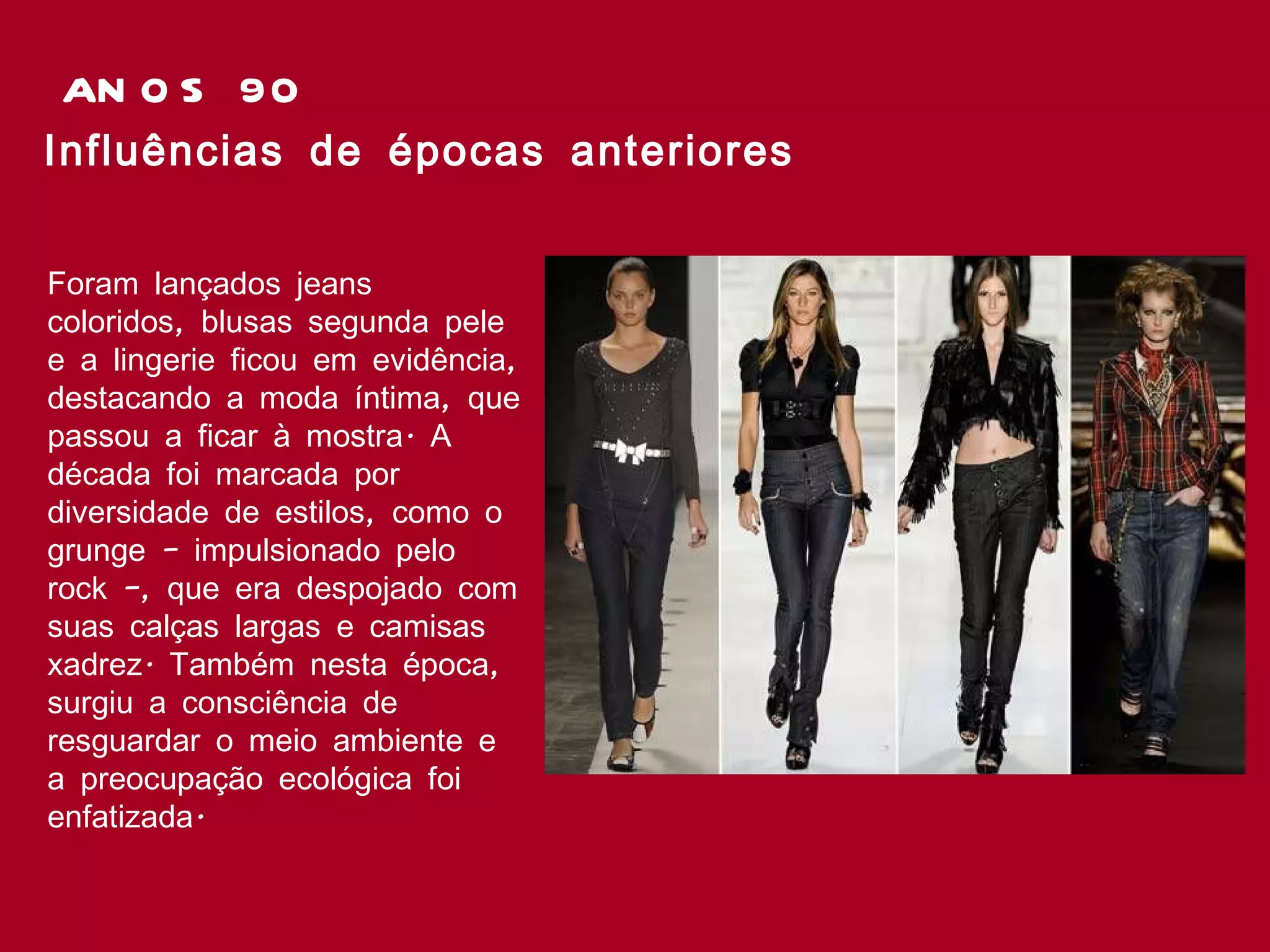 ANOS 90 Influências de épocas anteriores Foram lançados jeans coloridos, blusas segunda pele e a lingerie ficou em evidência, destacando a moda íntima, que passou a ficar à mostra. A década foi marcada por diversidade de estilos, como o grunge – impulsionado pelo rock –, que era despojado com suas calças largas e camisas xadrez. Também nesta época, surgiu a consciência de resguardar o meio ambiente e a preocupação ecológica foi enfatizada.  