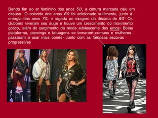 Dando fim ao ar feminino dos anos 50, a cintura marcada caiu em desuso. O colorido dos anos 60 foi adicionado sutilmente, junto à energia dos anos 70, e regado ao exagero da década de 80. Os clubbers viveram seu auge e houve um crescimento do movimento gótico, além do surgimento da moda adolescente dos  emos . Botas plataforma, piercings e tatuagens se tornaram comuns e mulheres passaram a usar mais bonés. Junto com as famosas escovas progressivas  