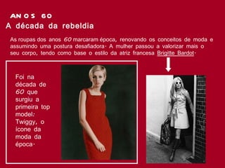 ANOS 60 As roupas dos anos 60 marcaram época, renovando os conceitos de moda e assumindo uma postura desafiadora. A mulher passou a valorizar mais o seu corpo, tendo como base o estilo da atriz francesa  Brigitte Bardot .  A década da rebeldia Foi na década de 60 que surgiu a primeira top model: Twiggy, o ícone da moda da época. 