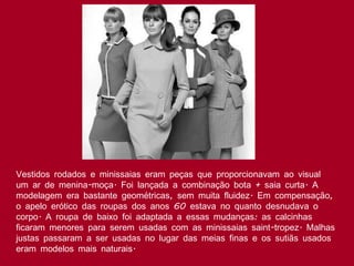 Vestidos rodados e minissaias eram peças que proporcionavam ao visual um ar de menina-moça. Foi lançada a combinação bota + saia curta. A modelagem era bastante geométricas, sem muita fluidez. Em compensação, o apelo erótico das roupas dos anos 60 estava no quanto desnudava o corpo. A roupa de baixo foi adaptada a essas mudanças: as calcinhas ficaram menores para serem usadas com as minissaias saint-tropez. Malhas justas passaram a ser usadas no lugar das meias finas e os sutiãs usados eram modelos mais naturais.  