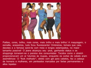 Paêtes, cores, brilho, mais cores, mais brilho e mais brilho! A maquiagem, o esmalte, acessórios, tudo ficou fluorescente! Ombreiras, tomara que caia, decotes e a famosa sandália com meia e longos estampados, no maior tamanho possível. O jeans alcançou seu ápice, ganhando status e os shoppings tornaram-se o paraíso dos consumistas. Tecidos como o stretch proporcionavam um ar futurista às roupas, enquanto os cortes de cabelo eram assimétricos. O "look molhado", obtido com gel para cabelos, fez a cabeça de homens e mulheres, em penteados marcados por fartas permanentes e altos topetes.  