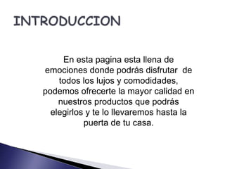En esta pagina esta llena de 
emociones donde podrás disfrutar de 
todos los lujos y comodidades, 
podemos ofrecerte la mayor calidad en 
nuestros productos que podrás 
elegirlos y te lo llevaremos hasta la 
puerta de tu casa. 
 