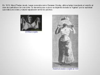 En 1913, Mary Phelps Jacob, luego conocida como Caresse Crosby, afirma haber inventado el corpiño al
atar dos pañuelos con una cinta. La lencería poco a poco va dejando de lado la "rigidez" por la suavidad
que daba una clara y natural separación entre los pechos.
 
