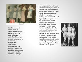 Las bragas de la
época eran un
pantaloncito de sarga
llamado “racional”,
apto sólo para
valientes. La sarga
picaba, era gruesa e
incómoda.
Aunque fue
lentamente
reemplazado por
nuevas prendas de
algodón, reclamadas
por bailarinas de
charleston y tango.
Las bragas de las primeras
bailarinas de tango europeas
y norteamericanas estaban
confeccionadas en sarsenet
o seda y adornadas con
volados de encaje.
En las primeras décadas del
siglo XX, las bragas, junto
con los vestidos, fueron
acortándose, pero justo
cuando el nuevo formato
podía devolverles a las
mujeres cierta libertad de
acción, se impusieron las
faldas estrechas y
entubadas que las obligaban
a caminar moviendo las
piernas sólo de la rodilla
para abajo, comenzándose a
usar la faja para lograr el
largo y andrógino "look" que
fue moda en la época.
 