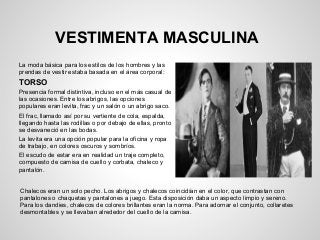VESTIMENTA MASCULINA
La moda básica para los estilos de los hombres y las
prendas de vestir estaba basada en el área corporal:
TORSO
Presencia formal distintiva, incluso en el más casual de
las ocasiones. Entre los abrigos, las opciones
populares eran levita, frac y un salón o un abrigo saco.
El frac, llamado así por su vertiente de cola, espalda,
llegando hasta las rodillas o por debajo de ellas, pronto
se desvaneció en las bodas.
La levita era una opción popular para la oficina y ropa
de trabajo, en colores oscuros y sombríos.
El escudo de estar era en realidad un traje completo,
compuesto de camisa de cuello y corbata, chaleco y
pantalón.
Chalecos eran un solo pecho. Los abrigos y chalecos coincidían en el color, que contrastan con
pantalones o chaquetas y pantalones a juego. Esta disposición daba un aspecto limpio y sereno.
Para los dandies, chalecos de colores brillantes eran la norma. Para adornar el conjunto, collaretes
desmontables y se llevaban alrededor del cuello de la camisa.
 
