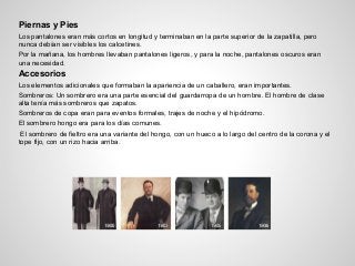 Piernas y Pies
Los pantalones eran más cortos en longitud y terminaban en la parte superior de la zapatilla, pero
nunca debían ser visibles los calcetines.
Por la mañana, los hombres llevaban pantalones ligeros, y para la noche, pantalones oscuros eran
una necesidad.
Accesorios
Los elementos adicionales que formaban la apariencia de un caballero, eran importantes.
Sombreros: Un sombrero era una parte esencial del guardarropa de un hombre. El hombre de clase
alta tenía más sombreros que zapatos.
Sombreros de copa eran para eventos formales, trajes de noche y el hipódromo.
El sombrero hongo era para los días comunes.
El sombrero de fieltro era una variante del hongo, con un hueco a lo largo del centro de la corona y el
tope fijo, con un rizo hacia arriba.
 
