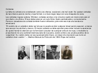 Corbatas
La falta de corbata era considerado como una ofensa, ocasional y de mal vestir. Se usaban corbatas
de lazo blanco para la noche y ropa formal, o un lazo negro largo con una chaqueta de cena.
Las corbatas negras cadena, Windsor, corbatas anchas y los vínculos cuatro-en-mano eran para el
uso diario y la oficina. El lazo debe estar en un nudo firme, fijado centralmente y correctamente.
Pernos o pasadores de corbata también fueron utilizados, pero esto era más una tendencia
americana.
“El vestido de un caballero debe ser tal que no puede excitar cualquier observación especial, a menos
que sea por la pulcritud y decoro. El mayor cuidado se debe ejercitar para evitar incluso la apariencia
de querer llamar la atención por la formación peculiar de cualquier artículo de ropa, o mediante la
presentación de una cantidad desmesurada de la joyería, siendo ambos una prueba positiva de la
vulgaridad. Su vestido debe ser escrupulosamente limpio, sin dejar otra impresión que la de un
caballero bien vestido “. – Martine Manual de Protocolo de 1866.-Ropa de hombre
 