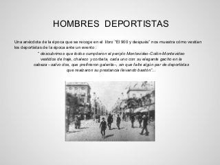 HOMBRES DEPORTISTAS
Una anécdota de la época que se recoge en el libro “El 900 y después” nos muestra cómo vestían
los deportistas de la época ante un evento :
“ descubrimos que todos cumplieron el periplo Montevideo-Colón-Montevideo
vestidos de traje, chaleco y corbata, cada uno con su elegante gacho en la
cabeza –salvo dos, que prefirieron galerita–, sin que falte algún par de deportistas
que realzaron su prestancia llevando bastón”...
 