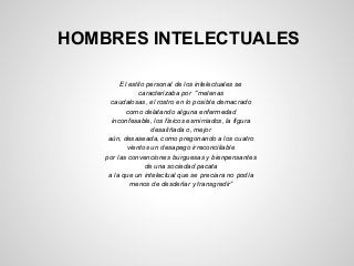 HOMBRES INTELECTUALES
El estilo personal de los intelectuales se
caracterizaba por "melenas
caudalosas, el rostro en lo posible demacrado
como delatando alguna enfermedad
inconfesable, los físicos esmirriados, la figura
desaliñada o, mejor
aún, desaseada, como pregonando a los cuatro
vientos un desapego irreconciliable
por las convenciones burguesas y bienpensantes
de una sociedad pacata
a la que un intelectual que se preciara no podía
menos de desdeñar y transgredir”
 
