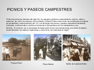 "Sobre las primeras décadas del siglo XX, los espacios públicos montevideanos -barrios, calles y
esquinas, así como los parques: de los Aliados, Urbano,Prado, entre otros- se constituyen en lugares
de sociabilidad y exteriorización del “yo”.Los domingos de picnics y paseos campestres familiares,
sindicales, institucionales o políticos comienzan a frecuentarse por los trabajadores y sus
familias; “el contacto con la naturaleza formaba parte de las recomendaciones que sobre la higiene
social difundían los médicos higienistas y, entre otros, los naturistas en boga”"
Parque Rodó
Plaza Zabala Salida de la Iglesia Matriz
PICNICS Y PASEOS CAMPESTRES
 
