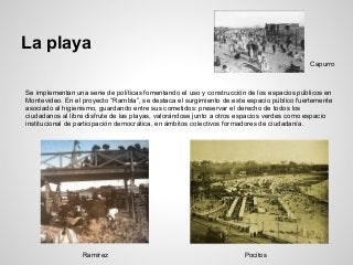 La playa
Se implementan una serie de políticas fomentando el uso y construcción de los espacios públicos en
Montevideo. En el proyecto “Rambla”, se destaca el surgimiento de este espacio público fuertemente
asociado al higienismo, guardando entre sus cometidos: preservar el derecho de todos los
ciudadanos al libre disfrute de las playas, valorándose junto a otros espacios verdes como espacio
institucional de participación democrática, en ámbitos colectivos formadores de ciudadanía.
Ramírez Pocitos
Capurro
 