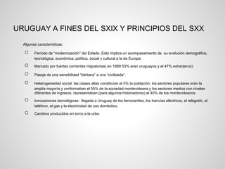 URUGUAY A FINES DEL SXIX Y PRINCIPIOS DEL SXX
Algunas características:
○ Período de “modernización” del Estado. Esto implica un
acompasamiento de su evolución demográfica, tecnológica,
económica, política, social y cultural a la de Europa.
○ Marcado por fuertes corrientes migratorias( en 1889 53% eran
uruguayos y el 47% extranjeros).
○ Pasaje de una sensibilidad “bárbara” a una “civilizada”.
○ Heterogeneidad social: las clases altas constituían el 5% la población,
los sectores populares eran la amplia mayoría y conformaban el 55%
de la sociedad montevideana y los sectores medios con niveles
diferentes de ingresos, representaban (para algunos historiadores) el
40% de los montevideanos.
○ Innovaciones tecnológicas: llegada a Uruguay de los ferrocarriles, los
tranvías eléctricos, el telégrafo, el teléfono, el gas y la electricidad de
uso doméstico.
○ Cambios producidos en torno a la urbe.
 