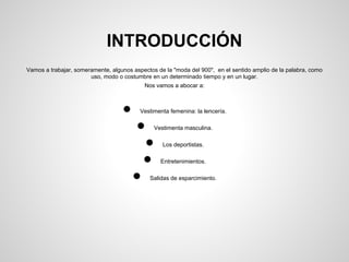 INTRODUCCIÓN
Vamos a trabajar, someramente, algunos aspectos de la "moda del 900", en el
sentido amplio de la palabra, como uso, modo o costumbre en un determinado
tiempo y en un lugar.
Nos vamos a abocar a:
● Vestimenta femenina: la lencería.
● Vestimenta masculina.
● Salidas de esparcimiento.
 