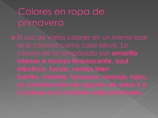    El uso de varios colores en un mismo look
    se lo conoce como color block. Lo
    colores de la temporada son amarillo
    intenso e incluso fluorescente, azul
    eléctrico, fucsia, verdes bien
    fuertes, violetas, turquesa, naranja, rojos.
    La combinación de algunos de estos 2 o
    3 colores es lo máximo esta primavera.
 