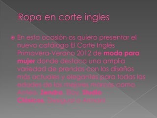    En esta ocasión os quiero presentar el
    nuevo catálogo El Corte Inglés
    Primavera-Verano 2012 de moda para
    mujer donde destaca una amplia
    variedad de prendas con los diseños
    más actuales y elegantes para todas las
    edades de las mejores marcas como
    Antea, Zendra, Eloy, Studio
    Clásicos, Desigual o Armani
 