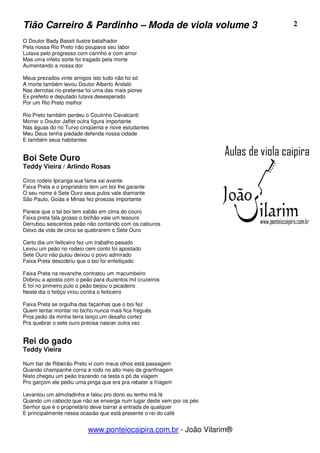 Tião Carreiro & Pardinho – Moda de viola volume 3                      2

O Doutor Bady Bassit ilustre batalhador
Pela nossa Rio Preto não poupava seu labor
Lutava pelo progresso com carinho e com amor
Mas uma infeliz sorte foi tragado pela morte
Aumentando a nossa dor

Meus prezados vinte amigos isto tudo não foi só
A morte também levou Doutor Alberto Andaló
Nas derrotas rio-pretense foi uma das mais piores
Ex prefeito e deputado lutava desesperado
Por um Rio Preto melhor

Rio Preto também perdeu o Coutinho Cavalcanti
Morrer o Doutor Jaffet outra figura importante
Nas águas do rio Turvo cinqüenta e nove estudantes
Meu Deus tenha piedade defenda nossa cidade
E também seus habitantes


Boi Sete Ouro
Teddy Vieira / Arlindo Rosas

Circo rodeio Ipiranga sua fama vai avante
Faixa Preta e o proprietário tem um boi lhe garante
O seu nome é Sete Ouro seus pulos vale diamante
São Paulo, Goiás e Minas fez proezas importante

Parece que o tal boi tem sabão em cima do couro
Faixa preta fala grosso o bichão vale um tesouro
Derrubou seiscentos peão não contando com os calouros
Deixo da vida de circo se quebrarem o Sete Ouro

Certo dia um feiticeiro fez um trabalho pesado
Levou um peão no rodeio cem conto foi apostado
Sete Ouro não pulou deixou o povo admirado
Faixa Preta descobriu que o boi foi enfeitiçado

Faixa Preta na revanche contratou um macumbeiro
Dobrou a aposta com o peão para duzentos mil cruzeiros
E foi no primeiro pulo o peão beijou o picadeiro
Neste dia o feitiço virou contra o feiticeiro

Faixa Preta se orgulha das façanhas que o boi fez
Quem tentar montar no bicho nunca mais fica freguês
Pros peão da minha terra lanço um desafio cortez
Pra quebrar o sete ouro precisa nascer outra vez


Rei do gado
Teddy Vieira

Num bar de Ribeirão Preto vi com meus olhos está passagem
Quando champanhe corria a rodo no alto meio da granfinagem
Nisto chegou um peão trazendo na testa o pó da viagem
Pro garçom ele pediu uma pinga que era pra rebater a friagem

Levantou um almofadinha e falou pro dono eu tenho má fé
Quando um caboclo que não se enxerga num lugar deste vem por os pés
Senhor que é o proprietário deve barrar a entrada de qualquer
E principalmente nessa ocasião que está presente o rei do café


                           www.ponteiocaipira.com.br - João Vilarim®
 