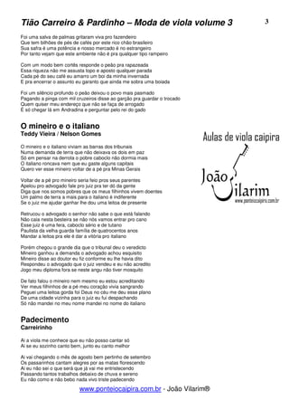 Tião Carreiro & Pardinho – Moda de viola volume 3                         3

Foi uma salva de palmas gritaram viva pro fazendeiro
Que tem bilhões de pés de cafés por este rico chão brasileiro
Sua safra é uma potência e nosso mercado é no estrangeiro
Por tanto vejam que este ambiente não é pra qualquer tipo rampeiro

Com um modo bem cortês responde o peão pra rapazeada
Essa riqueza não me assusta topo e aposto qualquer parada
Cada pé do seu café eu amarro um boi da minha invernada
E pra encerrar o assunto eu garanto que ainda me sobra uma boiada

Foi um silêncio profundo o peão deixou o povo mais pasmado
Pagando a pinga com mil cruzeiros disse ao garção pra guardar o trocado
Quem quiser meu endereço que não se faça de arrogado
É só chegar lá em Andradina e perguntar pelo rei do gado


O mineiro e o italiano
Teddy Vieira / Nelson Gomes

O mineiro e o italiano viviam as barras dos tribunais
Numa demanda de terra que não deixava os dois em paz
Só em pensar na derrota o pobre caboclo não dormia mais
O italiano roncava nem que eu gaste alguns capitais
Quero ver esse mineiro voltar de a pé pra Minas Gerais

Voltar de a pé pro mineiro seria feio pros seus parentes
Apelou pro advogado fale pro juiz pra ter dó da gente
Diga que nos somos pobres que os meus filhinhos vivem doentes
Um palmo de terra a mais para o italiano é indiferente
Se o juiz me ajudar ganhar lhe dou uma leitoa de presente

Retrucou o advogado o senhor não sabe o que está falando
Não caia nesta besteira se não nós vamos entrar pro cano
Esse juiz é uma fera, caboclo sério e de tutano
Paulista da velha guarda família de quatrocentos anos
Mandar a leitoa pra ele é dar a vitória pro italiano

Porém chegou o grande dia que o tribunal deu o veredicto
Mineiro ganhou a demanda o advogado achou esquisito
Mineiro disse ao doutor eu fiz conforme eu lhe havia dito
Respondeu o advogado que o juiz vendeu e eu não acredito
Jogo meu diploma fora se neste angu não tiver mosquito

De fato falou o mineiro nem mesmo eu estou acreditando
Ver meus filhinhos de a pé meu coração vivia sangrando
Peguei uma leitoa gorda foi Deus no céu me deu esse plano
De uma cidade vizinha para o juiz eu fui despachando
Só não mandei no meu nome mandei no nome do italiano


Padecimento
Carreirinho

Ai a viola me conhece que eu não posso cantar só
Ai se eu sozinho canto bem, junto eu canto melhor

Ai vai chegando o mês de agosto bem pertinho de setembro
Os passarinhos cantam alegres por as matas florescendo
Ai eu não sei o que será que já vai me entristecendo
Passando tantos trabalhos debaixo de chuva e sereno
Eu não como e não bebo nada vivo triste padecendo

                          www.ponteiocaipira.com.br - João Vilarim®
 