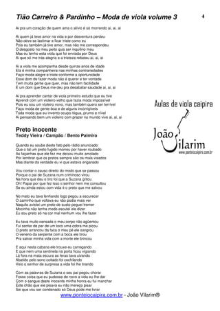 Tião Carreiro & Pardinho – Moda de viola volume 3                      4

Ai pra um coração de quem ama o alívio é só morrendo ai, ai, ai

Ai quem já teve amor na vida e por desventura perdeu
Não deve se lastimar e ficar triste como eu
Pois eu também já tive amor, mas não me correspondeu
O desgosto no meu peito quis ser inquilino meu
Mas eu tenho esta viola que foi enviada por Deus
Ai que só me trás alegria e a tristeza rebateu ai, ai, ai

Ai a viola me acompanha desde quinze anos de idade
Ela é minha companheira nas minhas contrariedades
Faço moda alegre e triste conforme a oportunidade
Esse dom de fazer moda não é querer e ter vontade
Tem muita gente que quer, mas não tem facilidade
É um dom que Deus me deu pra desabafar saudade ai, ai, ai

Ai pra aprender cantar de viola primeiro estudo que eu tive
Aprendi com um violeiro velho que fazia moda impossível
Pois eu sou um violeiro novo, mas também quero ser terrível
Faço moda de gente boa e de alguns incorrigíveis
Toda moda que eu invento ocupo régua, prumo e nível
Ai pensando bem um violeiro com prazer no mundo vive ai, ai, ai


Preto inocente
Teddy Vieira / Campão / Bento Palmiro

Quando eu soube deste fato pelo rádio anunciado
Que o tal um preto fugido morreu por haver roubado
As façanhas que ele fez me deixou muito amolado
Por lembrar que os pretos sempre são os mais visados
Mas diante da verdade eu vi que estava enganado

Vou contar o causo direito do modo que se passou
Porque o pai de Suzana num criminoso virou
Na hora que deu o tiro foi que a Suzana gritou
Oh! Papai por que fez isso o senhor nem me consultou
Se eu ainda estou com vida é o preto que me salvou

No mato eu tava lenhando logo pegou a escurecer
O caminho que voltava eu não podia mais ver
Naquilo avistei um preto de susto peguei tremer
Mocinha não tenha medo escutei ele dizer
Eu sou preto só na cor mal nenhum vou lhe fazer

Eu tava muito cansada o meu corpo não agüentou
Fui sentar de par de um toco uma cobra me picou
O preto arrancou da faca o meu pé ele sangrou
O veneno da serpente com a boca ele tirou
Pra salvar minha vida com a morte ele brincou

E aqui nesta cabana ele trouxe eu carregando
E que nem uma sentinela na porta ficou vigiando
Lá fora na mata escura as feras tava uivando
Abatido pelo sono coitado foi cochilando
Veio o senhor de surpresa a vida foi lhe tirando

Com as palavras de Suzana o seu pai pegou chorar
Fosse coisa que eu pudesse de novo a vida eu lhe dar
Com o sangue deste inocente minha honra eu fui manchar
Este chão que ele pisava eu não mereço pisar
Sei que vou ser condenado só Deus pode me livrar
                           www.ponteiocaipira.com.br - João Vilarim®
 