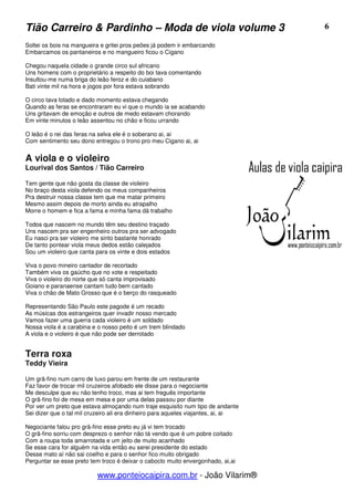 Tião Carreiro & Pardinho – Moda de viola volume 3                                  6

Soltei os bois na mangueira e gritei pros peões já podem ir embarcando
Embarcamos os pantaneiros e no mangueiro ficou o Cigano

Chegou naquela cidade o grande circo sul africano
Uns homens com o proprietário a respeito do boi tava comentando
Insultou-me numa briga do leão feroz e do cuiabano
Bati vinte mil na hora e jogos por fora estava sobrando

O circo tava lotado e dado momento estava chegando
Quando as feras se encontraram eu vi que o mundo ia se acabando
Uns gritavam de emoção e outros de medo estavam chorando
Em vinte minutos o leão assentou no chão e ficou urrando

O leão é o rei das feras na selva ele é o soberano ai, ai
Com sentimento seu dono entregou o trono pro meu Cigano ai, ai


A viola e o violeiro
Lourival dos Santos / Tião Carreiro

Tem gente que não gosta da classe de violeiro
No braço desta viola defendo os meus companheiros
Pra destruir nossa classe tem que me matar primeiro
Mesmo assim depois de morto ainda eu atrapalho
Morre o homem e fica a fama e minha fama dá trabalho

Todos que nascem no mundo têm seu destino traçado
Uns nascem pra ser engenheiro outros pra ser advogado
Eu nasci pra ser violeiro me sinto bastante honrado
De tanto pontear viola meus dedos estão calejados
Sou um violeiro que canta para os vinte e dois estados

Viva o povo mineiro cantador de recortado
Também viva os gaúcho que no xote e respeitado
Viva o violeiro do norte que só canta improvisado
Goiano e paranaense cantam tudo bem cantado
Viva o chão de Mato Grosso que é o berço do rasqueado

Representando São Paulo este pagode é um recado
As músicas dos estrangeiros quer invadir nosso mercado
Vamos fazer uma guerra cada violeiro é um soldado
Nossa viola é a carabina e o nosso peito é um trem blindado
A viola e o violeiro é que não pode ser derrotado


Terra roxa
Teddy Vieira

Um grã-fino num carro de luxo parou em frente de um restaurante
Faz favor de trocar mil cruzeiros afobado ele disse para o negociante
Me desculpe que eu não tenho troco, mas ai tem freguês importante
O grã-fino foi de mesa em mesa e por uma delas passou por diante
Por ver um preto que estava almoçando num traje esquisito num tipo de andante
Sei dizer que o tal mil cruzeiro ali era dinheiro para aqueles viajantes, ai, ai

Negociante falou pro grã-fino esse preto eu já vi tem trocado
O grã-fino sorriu com desprezo o senhor não tá vendo que é um pobre coitado
Com a roupa toda amarrotada e um jeito de muito acanhado
Se esse cara for alguém na vida então eu serei presidente do estado
Desse mato aí não sai coelho e para o senhor fico muito obrigado
Perguntar se esse preto tem troco é deixar o caboclo muito envergonhado, ai,ai

                           www.ponteiocaipira.com.br - João Vilarim®
 
