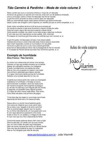 Tião Carreiro & Pardinho – Moda de viola volume 3                                         7

Nisso o preto que ouviu a conversa chamou o moço de um educado
Arrancou da guaiaca um pacote com mais de umas cem cor de abóbora embolado
Uma a uma jogou sobre a mesa me desculpe não lhe ter trocado
O grã-fino sorriu amarelo na certa o senhor deve ser deputado
Pela cor avermelhada essas notas parece dinheiro que estava enterrado
Disse o preto não arregale o olho é apenas um restolho do que eu tenho empatado, ai, ai

Estas notas vermelhas de terra é de terra pura amassa-pé
Foi aonde eu plantei a sete anos duzentos e oitenta mil pés de cafés
Essa terra que a água não lava que sustenta o Brasil de pé
Você estando montado nos cobre nunca falta amigo e algumas mulheres
É com elas que nós importamos os tais cadilak, ford, chevrolet
Pra depois os mocinhos grã-finos andar se exibindo que nem coronel, ai, ai

O grã-fino pediu mil desculpas rematou meio desenxabido
Gostaria de arriscar a sorte onde está esse imenso tesouro escondido
Isso é fácil respondeu o preto se na enxada tu for sacudido
Terra lá é a peso de ouro e o seu futuro estará garantido
Essa terra é abençoada por Deus não é propaganda lá não fui nascido
É no estado do Paraná aonde que está meu ranchinho querido, ai, ai


Exemplo de humildade
Dino Franco / Tião Carreiro

Eu entrei num restaurante pra tomar uma cerveja
Quando um tipo que andeja encostou-se no balcão
Apesar de maltrapilho pareceu-me inteligente
E pediu humildemente uma batida de limão
Mas eu tive uma surpresa no copeiro mal criado
Quis dinheiro adiantado para depois atender
E o rapaz interiorano dando provas de humildade
Satisfez uma vontade absurda no meu ver

O patrão que estava perto deu razão ao empregado
Cabisbaixo e humilhado o mendigo se serviu
Demonstrando crueldade o dono do restaurante
De maneira arrogante resmungando prosseguiu
Eu de fato me aborreço com freguês pés de chinelo
E pegando um parabelo exibiu depois guardou
E o rapaz de olhar manso nada disse, mas sentiu
Outra dose ele pediu mas primeiro ele pagou

Trinta dois dias de viagem é uma longa caminhada
Aparecida do Norte era o fim dessa jornada

Nessa altura no recinto havia bastante gente
Com pena do indigente que muito calmo falou
Se eu estou sujo, rasgado é de tanto caminhar
Pois eu preciso pagar alguém que me ajudou
Eu vi minha mãe doente de um mal quase sem cura
E com essa desventura pressenti a fria morte
Então à Deus fiz um pedido e o milagre foi tão lindo
E é por isso que vou indo à Aparecida do Norte

Concluindo essas palavras deixou bem claro a lição
Para os dois deu um cartão com as suas iniciais
Sou um forte criador de gado raça holandesa
Além de outras riquezas que tenho em Minas Gerais
Pelo meu tipo de andante eu aqui fui maltratado
Mas eu fico obrigado pela falta de atenção

                           www.ponteiocaipira.com.br - João Vilarim®
 