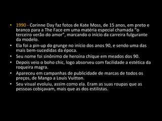 • 1990 - Corinne Day faz fotos de Kate Moss, de 15 anos, em preto e
branco para a The Face em uma matéria especial chamada “o
terceiro verão do amor”, marcando o início da carreira fulgurante
da modelo.
• Ela foi a pin-up do grunge no início dos anos 90, e sendo uma das
mais bem-sucedidas da época.
• Seu nome foi sinônimo de heroína chique em meados dos 90.
• Depois veio o boho chic, logo absorveu com facilidade a estética da
roqueira magra.
• Apareceu em campanhas de publicidade de marcas de todos os
preços, de Mango a Louis Vuitton.
• Seu visual evoluiu, assim como ela. Eram as suas roupas que as
pessoas cobiçavam, mais que as dos estilistas.
 