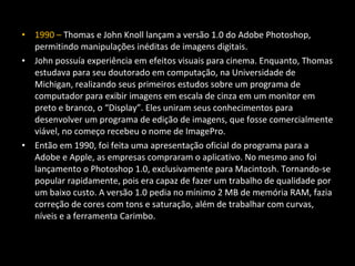 • 1990 – Thomas e John Knoll lançam a versão 1.0 do Adobe Photoshop,
permitindo manipulações inéditas de imagens digitais.
• John possuía experiência em efeitos visuais para cinema. Enquanto, Thomas
estudava para seu doutorado em computação, na Universidade de
Michigan, realizando seus primeiros estudos sobre um programa de
computador para exibir imagens em escala de cinza em um monitor em
preto e branco, o “Display”. Eles uniram seus conhecimentos para
desenvolver um programa de edição de imagens, que fosse comercialmente
viável, no começo recebeu o nome de ImagePro.
• Então em 1990, foi feita uma apresentação oficial do programa para a
Adobe e Apple, as empresas compraram o aplicativo. No mesmo ano foi
lançamento o Photoshop 1.0, exclusivamente para Macintosh. Tornando-se
popular rapidamente, pois era capaz de fazer um trabalho de qualidade por
um baixo custo. A versão 1.0 pedia no mínimo 2 MB de memória RAM, fazia
correção de cores com tons e saturação, além de trabalhar com curvas,
níveis e a ferramenta Carimbo.
 
