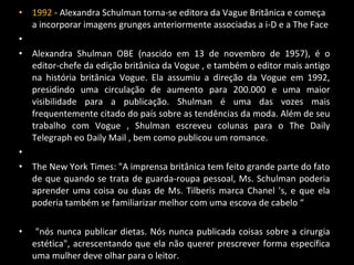 • 1992 - Alexandra Schulman torna-se editora da Vague Britânica e começa
a incorporar imagens grunges anteriormente associadas a i-D e a The Face
•
• Alexandra Shulman OBE (nascido em 13 de novembro de 1957), é o
editor-chefe da edição britânica da Vogue , e também o editor mais antigo
na história britânica Vogue. Ela assumiu a direção da Vogue em 1992,
presidindo uma circulação de aumento para 200.000 e uma maior
visibilidade para a publicação. Shulman é uma das vozes mais
frequentemente citado do país sobre as tendências da moda. Além de seu
trabalho com Vogue , Shulman escreveu colunas para o The Daily
Telegraph eo Daily Mail , bem como publicou um romance.
•
• The New York Times: "A imprensa britânica tem feito grande parte do fato
de que quando se trata de guarda-roupa pessoal, Ms. Schulman poderia
aprender uma coisa ou duas de Ms. Tilberis marca Chanel 's, e que ela
poderia também se familiarizar melhor com uma escova de cabelo “
• "nós nunca publicar dietas. Nós nunca publicada coisas sobre a cirurgia
estética", acrescentando que ela não querer prescrever forma específica
uma mulher deve olhar para o leitor.
 