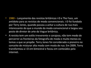 • 1980 – Lançamento das revistas britânicas i-D e The Face, um
antídoto para as revistas de moda convencionais. i-D foi fundada
por Terry Jones, quando passou a achar a cultura de rua mais
interessante do que o mundo da moda convencional e largou seu
posto de diretor de arte da Vogue britânica.
• A revista tem um estilo irreverente e corajoso, não tem medo de
percorrer as fronteiras da fotografia de moda e muito menos os
temas a que se propõe. Terry Jones foi considerado o pioneiro no
conceito de misturar alta moda com moda de rua. Em 2009, Terry
transformou a i-D em bimestral e focou em conteúdos pela
internet.
 