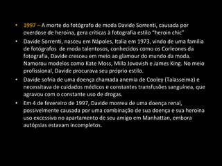 • 1997 – A morte do fotógrafo de moda Davide Sorrenti, causada por
overdose de heroína, gera críticas à fotografia estilo “heroin chic”
• Davide Sorrenti, nasceu em Nápoles, Italia em 1973, vindo de uma família
de fotógrafos de moda talentosos, conhecidos como os Corleones da
fotografia, Davide cresceu em meio ao glamour do mundo da moda.
Namorou modelos como Kate Moss, Milla Jovovish e James King. No meio
profissional, Davide procurava seu próprio estilo.
• Davide sofria de uma doença chamada anemia de Cooley (Talasseima) e
necessitava de cuidados médicos e constantes transfusões sanguínea, que
agravou com o constante uso de drogas.
• Em 4 de fevereiro de 1997, Davide morreu de uma doença renal,
possivelmente causada por uma combinação de sua doença e sua heroína
uso excessivo no apartamento de seu amigo em Manhattan, embora
autópsias estavam incompletos.
 