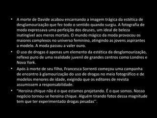 • A morte de Davide acabou encarnando a imagem trágica da estética de
desglamourização que fez todo o sentido quando surgiu. A fotografia de
moda expressava uma perfeição dos deuses, um ideal de beleza
inatingível aos meros mortais. O mundo mágico da moda provocou os
maiores complexos no universo feminino, atingindo as jovens aspirantes
a modelo. A moda passou a valer ouro.
• O uso de drogas é apenas um elemento da estética da desglamourização,
reflexo puro de uma realidade juvenil de grandes centros como Londres e
Nova York.
• Após à morte de seu filho, Francesca Sorrenti começou uma campanha
de encontro à glamourização do uso de drogas no meio fotográfico e de
modelos menores de idade, exigindo que os editores de revista
assumissem a responsabilidade.
• "Heroína chique não é o que estamos projetando. É o que somos. Nosso
negócio tornou-se heroína chique. Alguém tirando fotos dessa magnitude
tem que ter experimentado drogas pesadas’’.
 