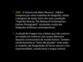 • 2000 - O Victoria and Albert Museum (V&A) é
composto por vários trabalhos de fotógrafos, stilists
e designers de moda. Entre eles esta a produção
“Imperfect Beauty, The Making of Contemporary
Fashion Photographs” retratando o estilo dos
fotógrafos britânicos contemporâneos.
• A coleção de imagens traz a beleza que não costuma
ser notada em mulheres com corpos diferentes
daqueles convencionais do mundo fashion. Também
estuda bastante as “fotos não posadas” onde todas
as modelos são fotografadas de forma natural e com
espontaneidade, usando locais e roupas comuns.
 