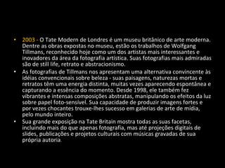 • 2003 - O Tate Modern de Londres é um museu britânico de arte moderna.
Dentre as obras expostas no museu, estão os trabalhos de Wolfgang
Tillmans, reconhecido hoje como um dos artistas mais interessantes e
inovadores da área da fotografia artística. Suas fotografias mais admiradas
são de still life, retrato e abstracionismo.
• As fotografias de Tillmans nos apresentam uma alternativa convincente às
idéias convencionais sobre beleza - suas paisagens, naturezas mortas e
retratos têm uma energia distinta, muitas vezes aparecendo espontânea e
capturando a essência do momento. Desde 1998, ele também fez
vibrantes e intensas composições abstratas, manipulando os efeitos da luz
sobre papel foto-sensível. Sua capacidade de produzir imagens fortes e
por vezes chocantes trouxe-lhes sucesso em galerias de arte de mídia,
pelo mundo inteiro.
• Sua grande exposição na Tate Britain mostra todas as suas facetas,
incluindo mais do que apenas fotografia, mas até projeções digitais de
slides, publicações e projetos culturais com músicas gravadas de sua
própria autoria.
 