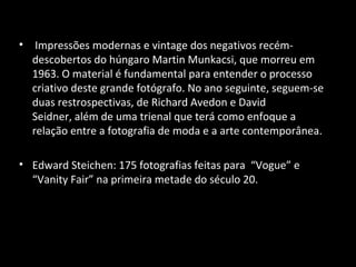 • Impressões modernas e vintage dos negativos recém-
descobertos do húngaro Martin Munkacsi, que morreu em
1963. O material é fundamental para entender o processo
criativo deste grande fotógrafo. No ano seguinte, seguem-se
duas restrospectivas, de Richard Avedon e David
Seidner, além de uma trienal que terá como enfoque a
relação entre a fotografia de moda e a arte contemporânea.
• Edward Steichen: 175 fotografias feitas para “Vogue” e
“Vanity Fair” na primeira metade do século 20.
 