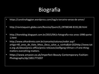 Biografia
• https://carolinafaggion.wordpress.com/tag/o-terceiro-verao-de-amor/
• http://revistaquem.globo.com/Revista/Quem/0,,ERT88348-8192,00.html
• http://ikoneblog.blogspot.com.br/2015/04/a-fotografia-nos-anos-1990-parte-
1.html
• http://www.olhardireto.com.br/conceito/colunas/exibir.asp?
artigo=40_anos_de_Kate_Moss_Deus_salve_a_rainha&id=202http://www.tat
e.org.uk/about/press-office/press-releases/wolfgang-tillman s-if-one-thing-
matters-everything-matters.
• https://www.amazon.co.uk/Imperfect-Beauty-Contemporary-Fashion-
Photographs/dp/1851773207
 