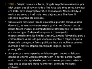 • 1986 – Criação da revista Arena, dirigida ao público masculino, por
Nick Logan, que já havia criado a The Face seis anos antes. Lançada
em 1986. Teve seu projeto gráfico assinado por Neville Brody. A
revista era como a irmã mais nova da já extinta The Face. O
conceito da Arena era arrojada.
• Uma revista masculina focada em estilo e grandes textos. A ideia
deu certo, as vendas viveram só pra ganhar, versões em outros
países foram criadas, os computadores começaram a “se inspirar”
em seus artigos. Pode-se dizer que era o começo do
metrossexualíssimo. No fim dos anos 90, a Arena foi vendida para a
editora Bauer. A pressão por vendas aumentou e foi por aí que a
derrocada começou. A Arena publicou fotos de mulheres com os
mamilos à mostra. Depois especiais de lingerie, baralho
pornográfico.
• Aos poucos a revista perdeu os leitores gays, depois as leitoras,
depois as leitores vieram competir com (e perder para!) revistas
muito menos de caprichadas que mostravam, por preço irrisório,
algo que se encontra grátis na internet: peitos de mulheres
gostosas.
 