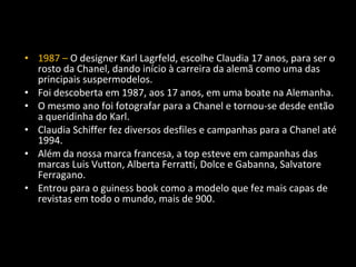 • 1987 – O designer Karl Lagrfeld, escolhe Claudia 17 anos, para ser o
rosto da Chanel, dando início à carreira da alemã como uma das
principais suspermodelos.
• Foi descoberta em 1987, aos 17 anos, em uma boate na Alemanha.
• O mesmo ano foi fotografar para a Chanel e tornou-se desde então
a queridinha do Karl.
• Claudia Schiffer fez diversos desfiles e campanhas para a Chanel até
1994.
• Além da nossa marca francesa, a top esteve em campanhas das
marcas Luis Vutton, Alberta Ferratti, Dolce e Gabanna, Salvatore
Ferragano.
• Entrou para o guiness book como a modelo que fez mais capas de
revistas em todo o mundo, mais de 900.
 