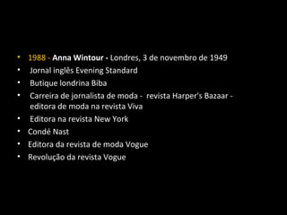 • 1988 - Anna Wintour - Londres, 3 de novembro de 1949
• Jornal inglês Evening Standard
• Butique londrina Biba
• Carreira de jornalista de moda - revista Harper's Bazaar -
editora de moda na revista Viva
• Editora na revista New York
• Condé Nast
• Editora da revista de moda Vogue
• Revolução da revista Vogue
 