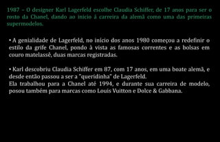 1987 – O designer Karl Lagerfeld escolhe Claudia Schiffer, de 17 anos para ser o
rosto da Chanel, dando ao inicio á carreira da alemã como uma das primeiras
supermodelos.
• A genialidade de Lagerfeld, no início dos anos 1980 começou a redefinir o
estilo da grife Chanel, pondo à vista as famosas correntes e as bolsas em
couro matelassê, duas marcas registradas.
• Karl descobriu Claudia Schiffer em 87, com 17 anos, em uma boate alemã, e
desde então passou a ser a "queridinha" de Lagerfeld.
Ela trabalhou para a Chanel até 1994, e durante sua carreira de modelo,
posou também para marcas como Louis Vuitton e Dolce & Gabbana.
 