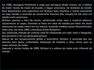 Em 1988, conseguiu finalmente o cargo que perseguia desde criança: ser a editora
da maior revista de moda do mundo, a Vogue americana. Os diretores da Condé-
Nast depositaram suas esperanças em Wintour para recolocar a revista novamente
no topo, devido a ascensão da concorrente francesa Elle, lançada há três anos em
edição norte-americana.
Wintour apertou o foco da revista, sofisticando ainda mais o material editorial,
rejuvenesceu as capas, trocando as fotos em close de estúdio por fotos em plano
americano ou corpo inteiro em luz natural, lançando modelos quase desconhecidas,
entre elas, nos anos 1990, a brasileira Gisele Bündchen.
Seu conhecido método de controle total foi implantado em tudo, texto e fotografia,
que passaram a ter sua aprovação pessoal.
Apesar de seu temperamento gélido e autoritário, Wintour é venerado por seu
extremo bom gosto, criatividade, disposição de trabalho e olhar clínico para os
novos talentos da moda.
Segundo a revista Forbes de 2009, Wintour é a editora de moda mais influente do
mundo.
 