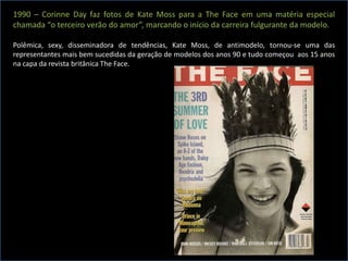 1990 – Corinne Day faz fotos de Kate Moss para a The Face em uma matéria especial
chamada “o terceiro verão do amor”, marcando o início da carreira fulgurante da modelo.
Polêmica, sexy, disseminadora de tendências, Kate Moss, de antimodelo, tornou-se uma das
representantes mais bem sucedidas da geração de modelos dos anos 90 e tudo começou aos 15 anos
na capa da revista britânica The Face.
 
