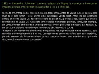 1992 – Alexandra Schulman torna-se editora da Vogue e começa a incorporar
imagens grunge anteriormente associadas a i-D e à The Face.
Formada em Antropologia, ela está no cargo desde 1992. Antes da Vogue inglesa, passou pela
Over-21 e pela Tatler – esta última uma publicação Condé Nast. Antes de ser apontada
editora-chefe da Vogue UK, foi editora-chefe da British GQ por dois anos. Desde que iniciou
seu trabalho na Vogue UK, Alexandra tem recebido numerosos prêmios, como, por exemplo,
em 2005, o Order of the British Empire por seus serviços prestados à indústria das revistas, e,
em 2010, um diploma honorário pela University of Creative Arts (UCA).
“Cheguei a um momento da minha vida no qual não me julgo mais por minha aparência, pois
esse tipo de comportamento é insano. Conheço muita gente insatisfeita com sua aparência,
por não estarem tão fisicamente bem quanto costumavam ser. Mas envelhecer faz parte da
vida, e você tem de aceitar o processo.”
 