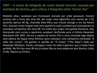1997 – A morte do fotógrafo de moda Davide Sorrenti, causada por
overdose de heroína, gera críticas à fotografia estilo “heroin chic”.
Modelos altas, saudáveis que chamavam atenção por onde passavam, fizeram
sucesso até o inicio dos anos 90, até surgir uma inglesinha com menos de 1,70,
pesando apenas 46 Kg, chamada Kate Moss que trouxe consigo á era da Heroin
Chic. Garotas muito magras com uma aparência nada saudável que estamparam as
principais campanhas dos anos 90. Foi então que surgiu uma garota brasileira, alta,
bronzeada com curvas e aparência saudável, desfilando para o Estlista Alexander
MacQuem EM 1997, ela era o oposto da heroin Chic e seria chamada logo depois
pela editora da Vogue Anna Wintour para estampar uma campanha entitulada "A
volta das curvas". Ela ganhou o apelido de "O Corpo" ("The Boby") dado por
Alexander McQuem. Gisele, conseguiu trazer de volta o glamour que a moda havia
perdido. No fim dos anos 90 ela já estava tão ou mais poderosa que Naomy, Linda,
Cindy, Tatjana ou Christy.
 