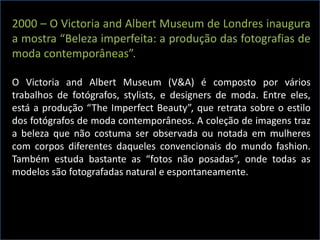 2000 – O Victoria and Albert Museum de Londres inaugura
a mostra “Beleza imperfeita: a produção das fotografias de
moda contemporâneas”.
O Victoria and Albert Museum (V&A) é composto por vários
trabalhos de fotógrafos, stylists, e designers de moda. Entre eles,
está a produção “The Imperfect Beauty”, que retrata sobre o estilo
dos fotógrafos de moda contemporâneos. A coleção de imagens traz
a beleza que não costuma ser observada ou notada em mulheres
com corpos diferentes daqueles convencionais do mundo fashion.
Também estuda bastante as “fotos não posadas”, onde todas as
modelos são fotografadas natural e espontaneamente.
 
