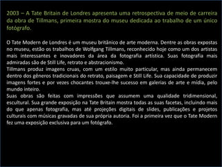 2003 – A Tate Britain de Londres apresenta uma retrospectiva de meio de carreira
da obra de Tillmans, primeira mostra do museu dedicada ao trabalho de um único
fotógrafo.
O Tate Modern de Londres é um museu britânico de arte moderna. Dentre as obras expostas
no museu, estão os trabalhos de Wolfgang Tillmans, reconhecido hoje como um dos artistas
mais interessantes e inovadores da área da fotografia artística. Suas fotografia mais
admiradas são de Still Life, retrato e abstracionismo.
Tillmans produz imagens cruas, com um estilo muito particular, mas ainda permanecem
dentro dos gêneros tradicionais do retrato, paisagem e Still Life. Sua capacidade de produzir
imagens fortes e por vezes chocantes trouxe-lhe sucesso em galerias de arte e mídia, pelo
mundo inteiro.
Suas obras são feitas com impressões que assumem uma qualidade tridimensional,
escultural. Sua grande exposição na Tate Britain mostra todas as suas facetas, incluindo mais
do que apenas fotografia, mas até projeções digitais de slides, publicações e projetos
culturais com músicas gravadas de sua própria autoria. Foi a primeira vez que o Tate Modern
fez uma exposição exclusiva para um fotógrafo.
 