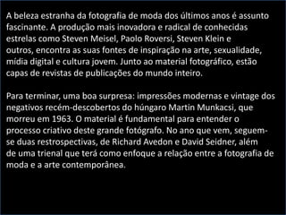A beleza estranha da fotografia de moda dos últimos anos é assunto
fascinante. A produção mais inovadora e radical de conhecidas
estrelas como Steven Meisel, Paolo Roversi, Steven Klein e
outros, encontra as suas fontes de inspiração na arte, sexualidade,
mídia digital e cultura jovem. Junto ao material fotográfico, estão
capas de revistas de publicações do mundo inteiro.
Para terminar, uma boa surpresa: impressões modernas e vintage dos
negativos recém-descobertos do húngaro Martin Munkacsi, que
morreu em 1963. O material é fundamental para entender o
processo criativo deste grande fotógrafo. No ano que vem, seguem-
se duas restrospectivas, de Richard Avedon e David Seidner, além
de uma trienal que terá como enfoque a relação entre a fotografia de
moda e a arte contemporânea.
 