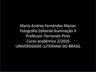 María Andrea Fernández Macías
Fotografia Editorial-Iluminação II
Professor: Fernando Pires
Curso académico 2/2016
UNIVERSIDADE LUTERANA DO BRASIL
 