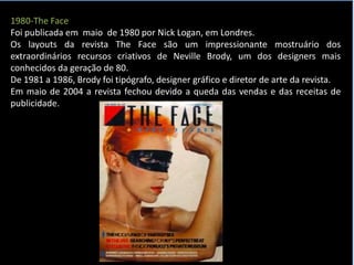 1980-The Face
Foi publicada em maio de 1980 por Nick Logan, em Londres.
Os layouts da revista The Face são um impressionante mostruário dos
extraordinários recursos criativos de Neville Brody, um dos designers mais
conhecidos da geração de 80.
De 1981 a 1986, Brody foi tipógrafo, designer gráfico e diretor de arte da revista.
Em maio de 2004 a revista fechou devido a queda das vendas e das receitas de
publicidade.
 